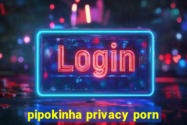pipokinha privacy porn