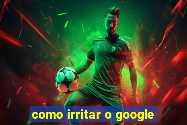 como irritar o google
