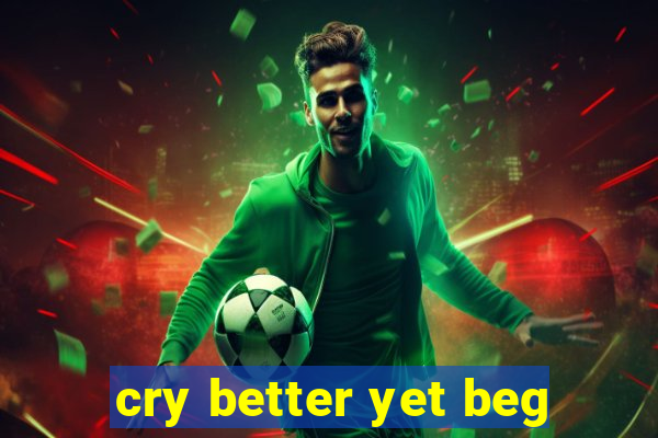 cry better yet beg