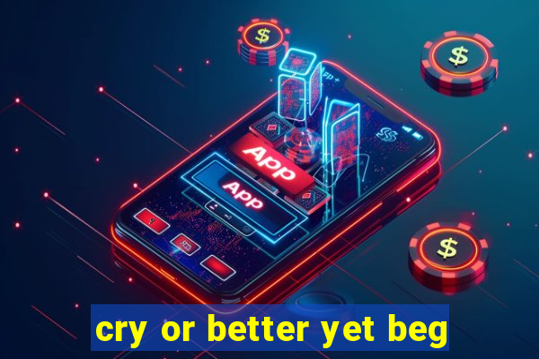 cry or better yet beg
