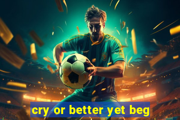 cry or better yet beg