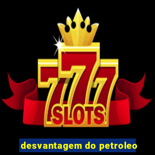 desvantagem do petroleo