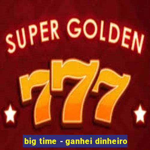 big time - ganhei dinheiro