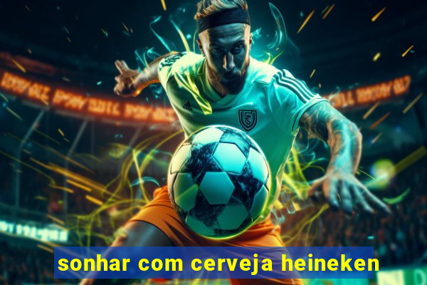 sonhar com cerveja heineken